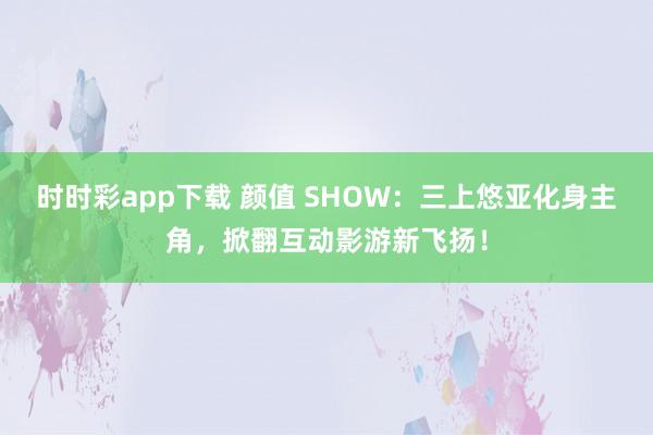 时时彩app下载 颜值 SHOW：三上悠亚化身主角，掀翻互动影游新飞扬！
