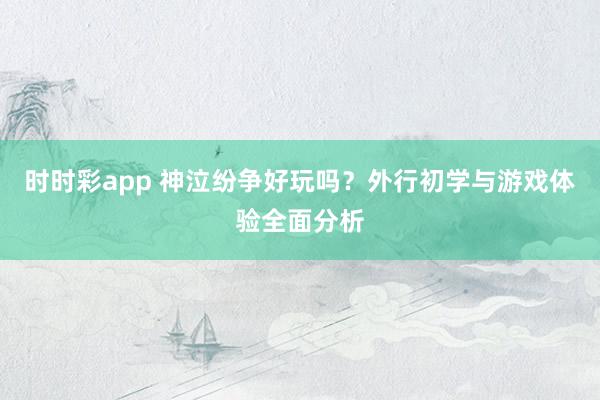 时时彩app 神泣纷争好玩吗？外行初学与游戏体验全面分析