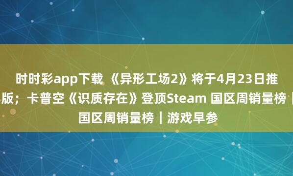 时时彩app下载 《异形工场2》将于4月23日推出1.0郑再版；卡普空《识质存在》登顶Steam 国区周销量榜｜游戏早参