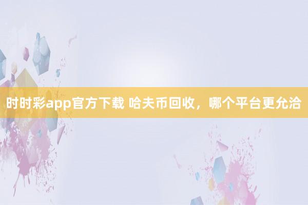 时时彩app官方下载 哈夫币回收，哪个平台更允洽