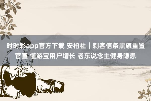 时时彩app官方下载 安柏社｜刺客信条黑旗重置官宣 懂游宝用户增长 老东说念主健身隐患