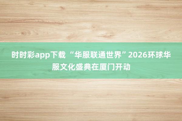 时时彩app下载 “华服联通世界”2026环球华服文化盛典在厦门开动