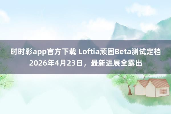 时时彩app官方下载 Loftia顽固Beta测试定档2026年4月23日，最新进展全露出