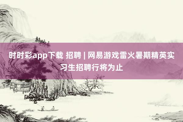 时时彩app下载 招聘 | 网易游戏雷火暑期精英实习生招聘行将为止
