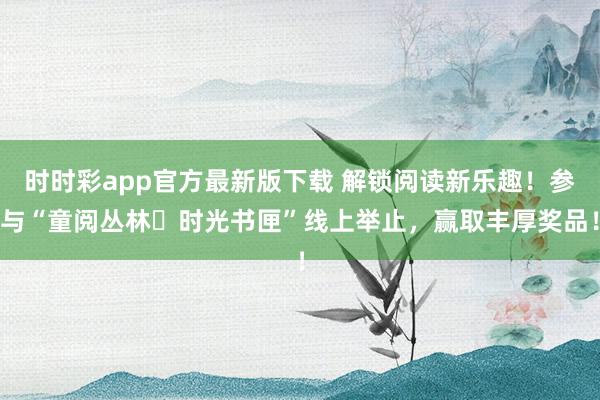 时时彩app官方最新版下载 解锁阅读新乐趣！参与“童阅丛林・时光书匣”线上举止，赢取丰厚奖品！