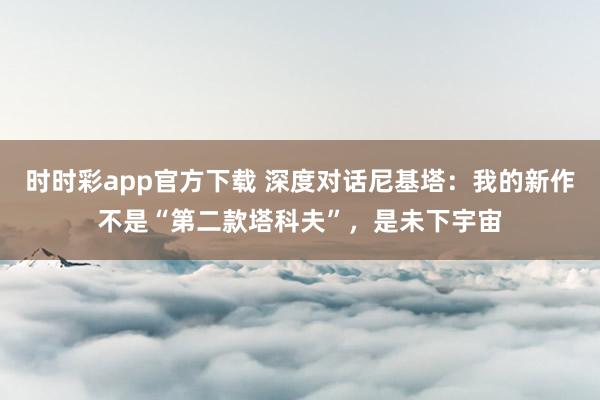 时时彩app官方下载 深度对话尼基塔：我的新作不是“第二款塔科夫”，是未下宇宙