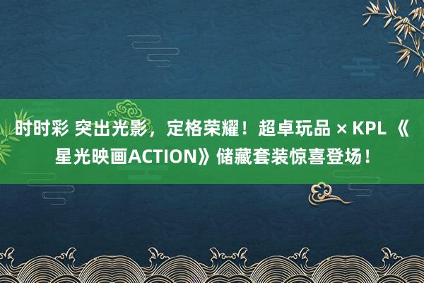 时时彩 突出光影，定格荣耀！超卓玩品 × KPL 《星光映画ACTION》储藏套装惊喜登场！