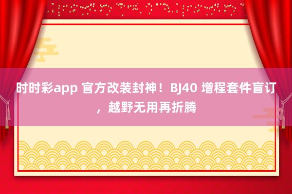 时时彩app 官方改装封神！BJ40 增程套件盲订，越野无用再折腾