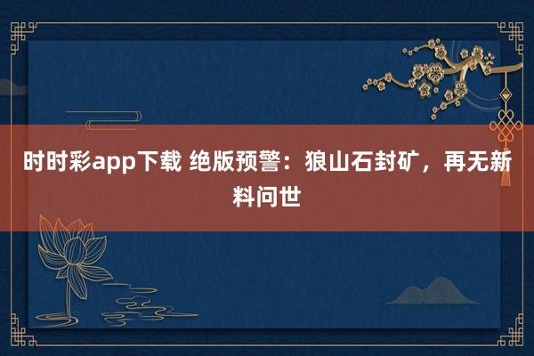 时时彩app下载 绝版预警：狼山石封矿，再无新料问世