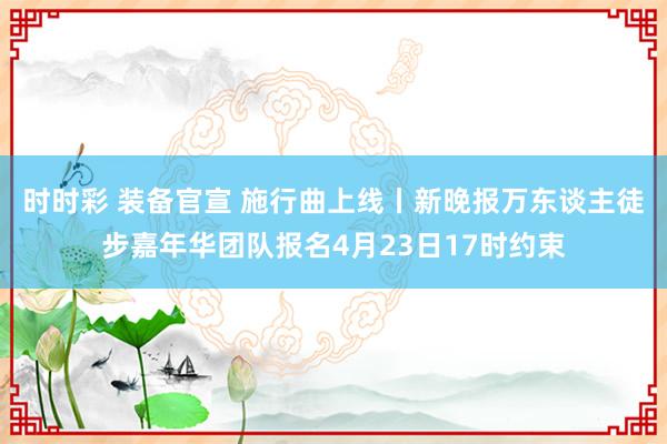 时时彩 装备官宣 施行曲上线丨新晚报万东谈主徒步嘉年华团队报名4月23日17时约束