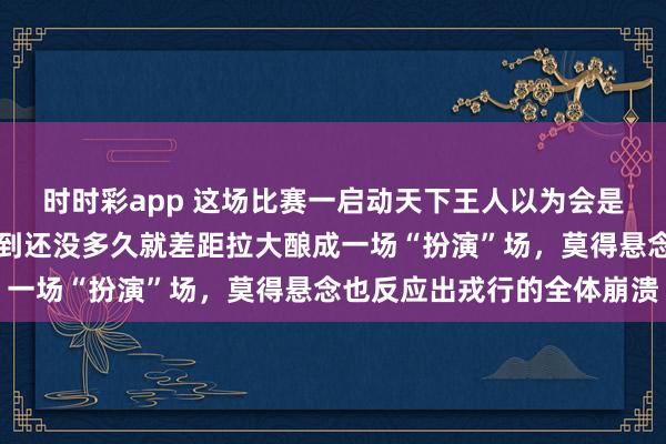时时彩app 这场比赛一启动天下王人以为会是一场热烈的对决，没思到还没多久就差距拉大酿成一场“扮演”场，莫得悬念也反应出戎行的全体崩溃