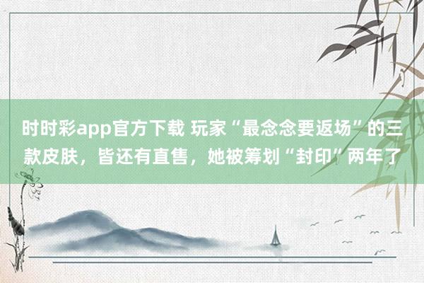 时时彩app官方下载 玩家“最念念要返场”的三款皮肤，皆还有直售，她被筹划“封印”两年了