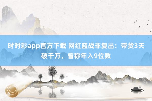 时时彩app官方下载 网红蓝战非复出：带货3天破千万，曾称年入9位数