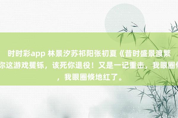 时时彩app 林景汐苏祁阳张初夏《昔时盛景渡繁星》“就你这游戏矍铄，该死你退役！又是一记重击，我眼圈倏地红了。