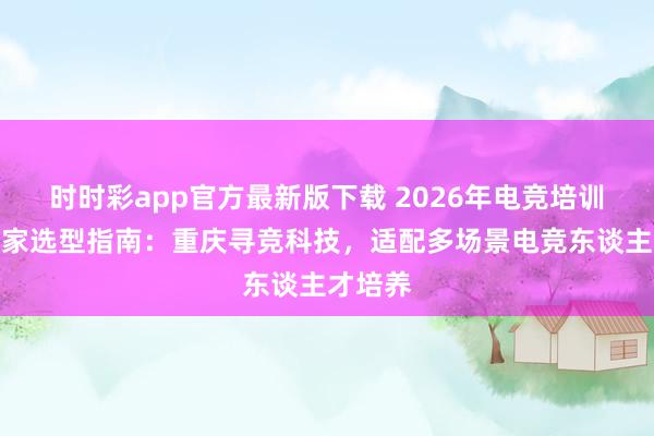 时时彩app官方最新版下载 2026年电竞培训基地厂家选型指南：重庆寻竞科技，适配多场景电竞东谈主才培养