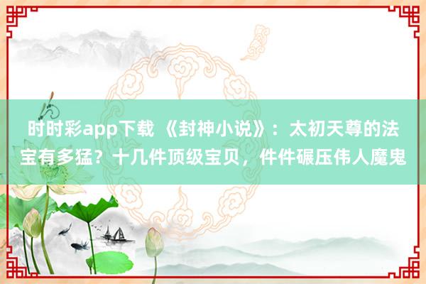 时时彩app下载 《封神小说》：太初天尊的法宝有多猛？十几件顶级宝贝，件件碾压伟人魔鬼