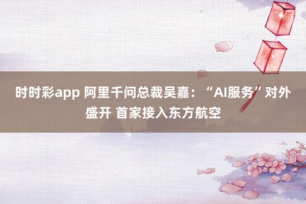 时时彩app 阿里千问总裁吴嘉：“AI服务”对外盛开 首家接入东方航空