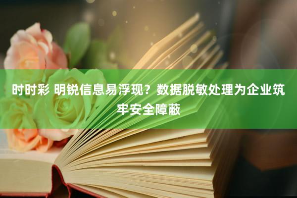 时时彩 明锐信息易浮现？数据脱敏处理为企业筑牢安全障蔽