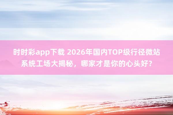 时时彩app下载 2026年国内TOP级行径微站系统工场大揭秘，哪家才是你的心头好？
