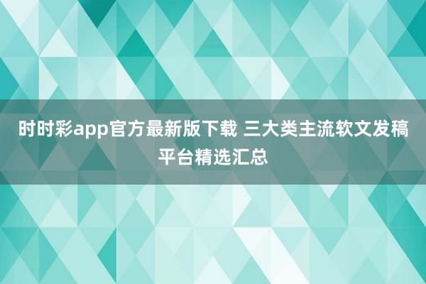 时时彩app官方最新版下载 三大类主流软文发稿平台精选汇总