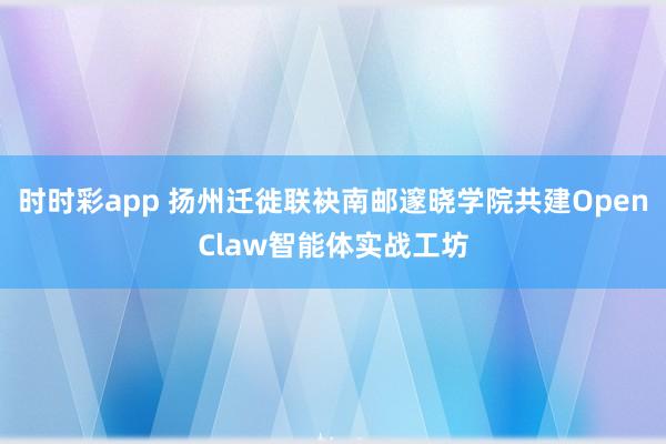 时时彩app 扬州迁徙联袂南邮邃晓学院共建OpenClaw智能体实战工坊