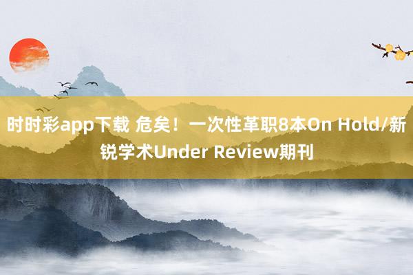 时时彩app下载 危矣！一次性革职8本On Hold/新锐学术Under Review期刊