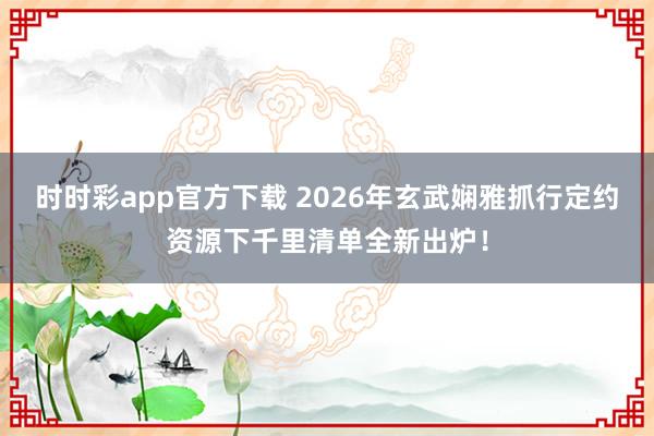 时时彩app官方下载 2026年玄武娴雅抓行定约资源下千里清单全新出炉！