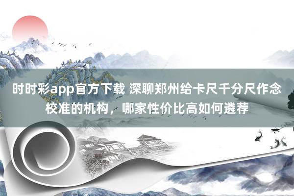 时时彩app官方下载 深聊郑州给卡尺千分尺作念校准的机构，哪家性价比高如何遴荐