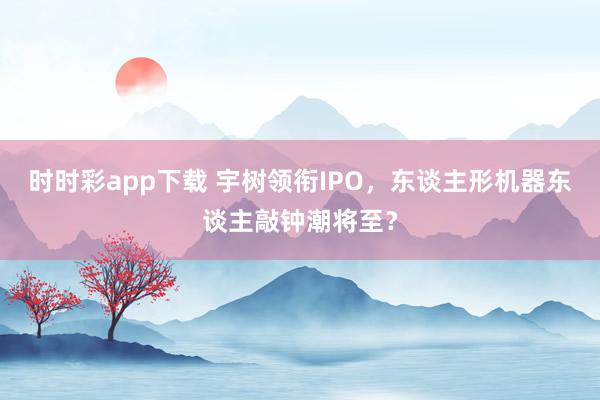 时时彩app下载 宇树领衔IPO，东谈主形机器东谈主敲钟潮将至？
