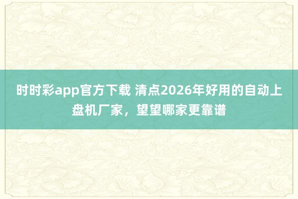 时时彩app官方下载 清点2026年好用的自动上盘机厂家，望望哪家更靠谱