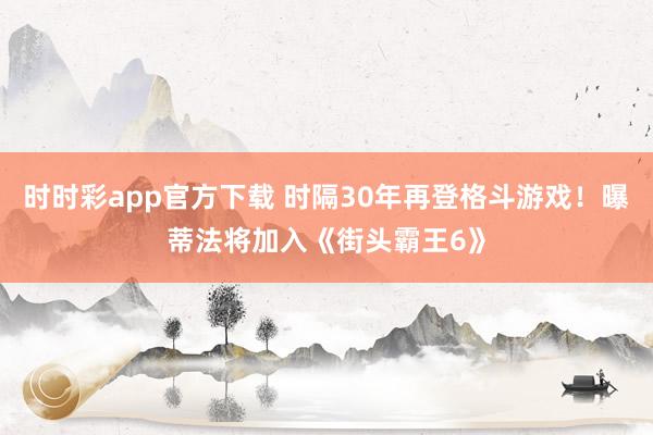 时时彩app官方下载 时隔30年再登格斗游戏！曝蒂法将加入《街头霸王6》