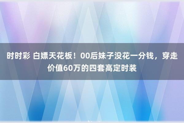 时时彩 白嫖天花板！00后妹子没花一分钱，穿走价值60万的四套高定时装