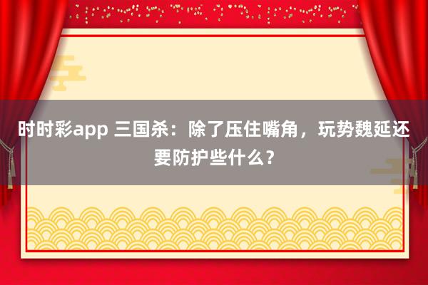 时时彩app 三国杀：除了压住嘴角，玩势魏延还要防护些什么？