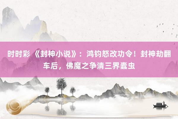 时时彩 《封神小说》：鸿钧怒改功令！封神劫翻车后，佛魔之争清三界蠹虫