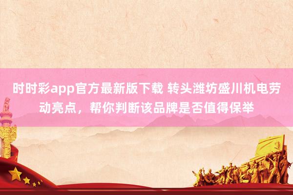 时时彩app官方最新版下载 转头潍坊盛川机电劳动亮点，帮你判断该品牌是否值得保举