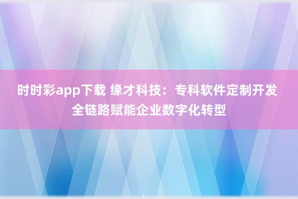 时时彩app下载 缘才科技：专科软件定制开发 全链路赋能企业数字化转型