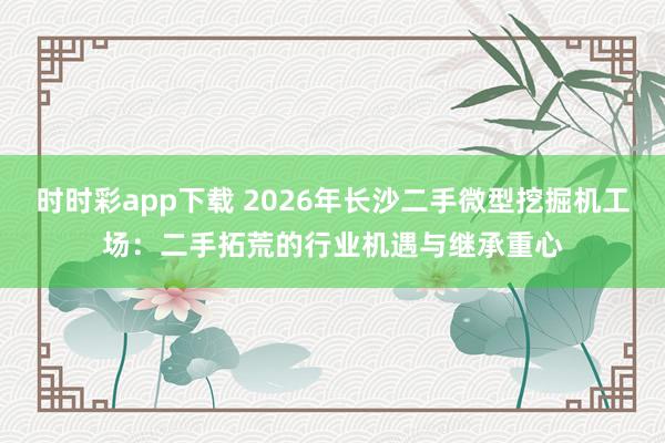 时时彩app下载 2026年长沙二手微型挖掘机工场：二手拓荒的行业机遇与继承重心