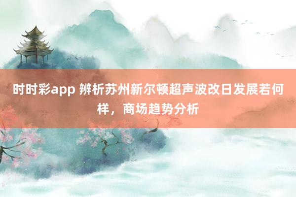 时时彩app 辨析苏州新尔顿超声波改日发展若何样，商场趋势分析