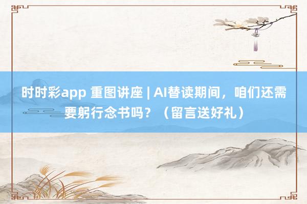 时时彩app 重图讲座 | AI替读期间，咱们还需要躬行念书吗？（留言送好礼）