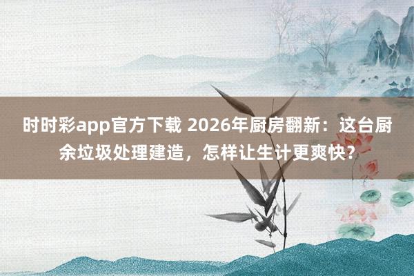 时时彩app官方下载 2026年厨房翻新：这台厨余垃圾处理建造，怎样让生计更爽快？