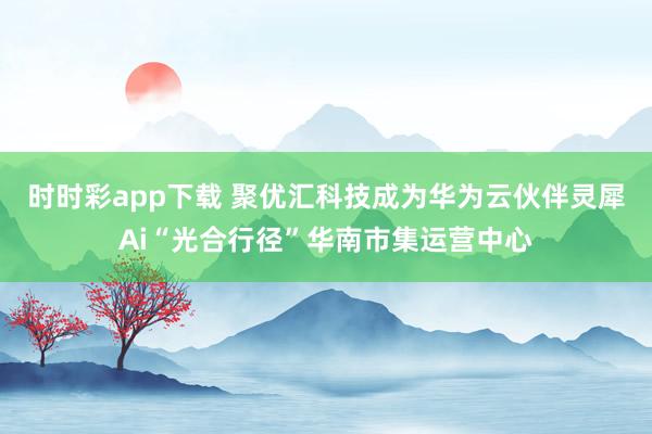 时时彩app下载 聚优汇科技成为华为云伙伴灵犀Ai“光合行径”华南市集运营中心