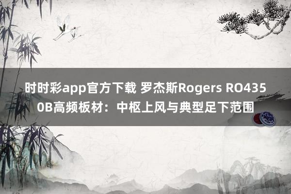 时时彩app官方下载 罗杰斯Rogers RO4350B高频板材：中枢上风与典型足下范围