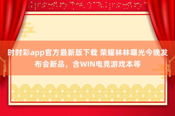 时时彩app官方最新版下载 荣耀林林曝光今晚发布会新品，含WIN电竞游戏本等