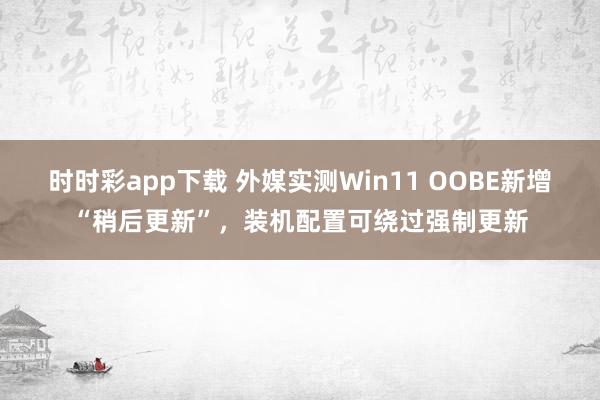 时时彩app下载 外媒实测Win11 OOBE新增“稍后更新”，装机配置可绕过强制更新