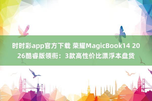 时时彩app官方下载 荣耀MagicBook14 2026酷睿版领衔：3款高性价比漂浮本盘货