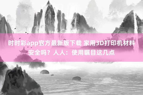 时时彩app官方最新版下载 家用3D打印机材料安全吗？人人：使用瞩目这几点