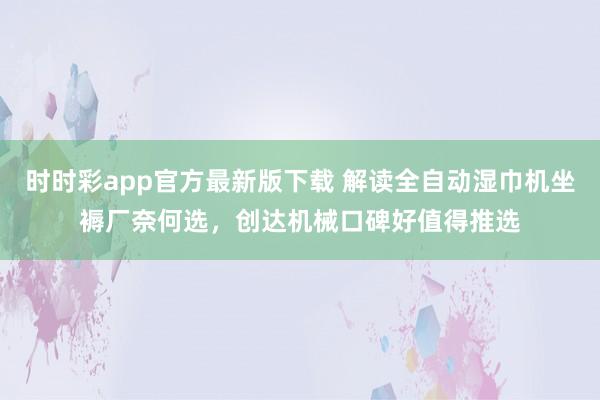 时时彩app官方最新版下载 解读全自动湿巾机坐褥厂奈何选，创达机械口碑好值得推选