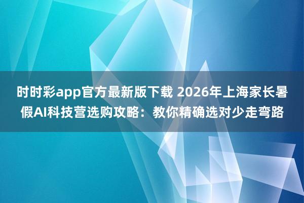 时时彩app官方最新版下载 2026年上海家长暑假AI科技营选购攻略：教你精确选对少走弯路