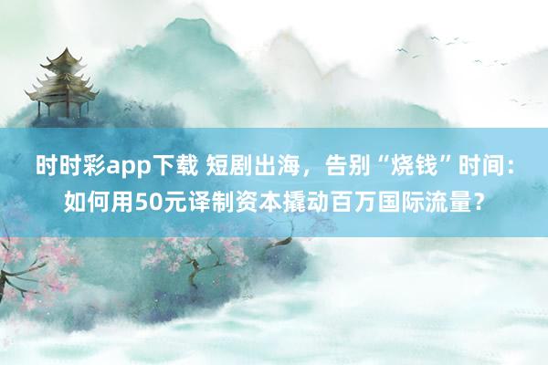 时时彩app下载 短剧出海，告别“烧钱”时间：如何用50元译制资本撬动百万国际流量？