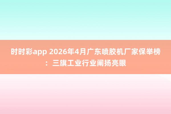 时时彩app 2026年4月广东喷胶机厂家保举榜：三旗工业行业阐扬亮眼